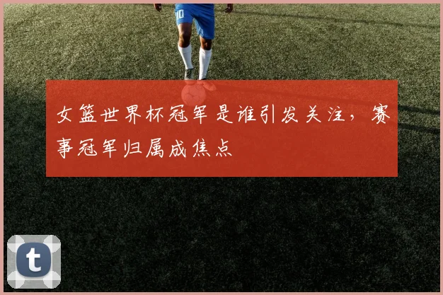 女篮世界杯冠军是谁引发关注,赛事冠军归属成焦点