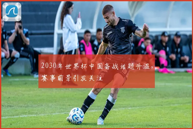 2030年世界杯中国备战话题升温,赛事前景引发关注