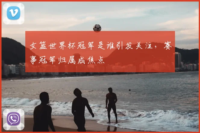 女篮世界杯冠军是谁引发关注,赛事冠军归属成焦点