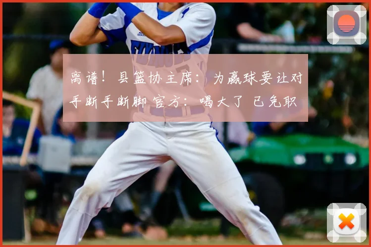 离谱！县篮协主席：为赢球要让对手断手断脚 官方：喝大了 已免职