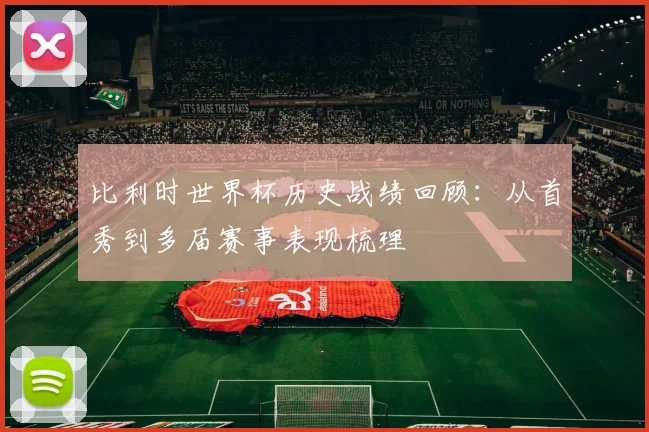 比利时世界杯历史战绩回顾:从首秀到多届赛事表现梳理