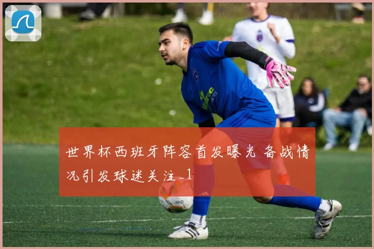 世界杯西班牙阵容首发曝光 备战情况引发球迷关注_1