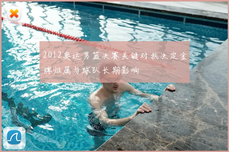 2012奥运男篮决赛关键对抗决定金牌归属与球队长期影响
