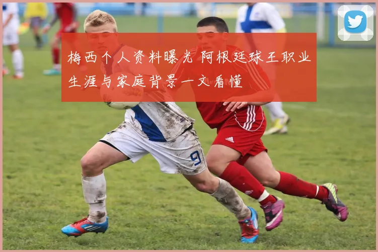梅西个人资料曝光 阿根廷球王职业生涯与家庭背景一文看懂