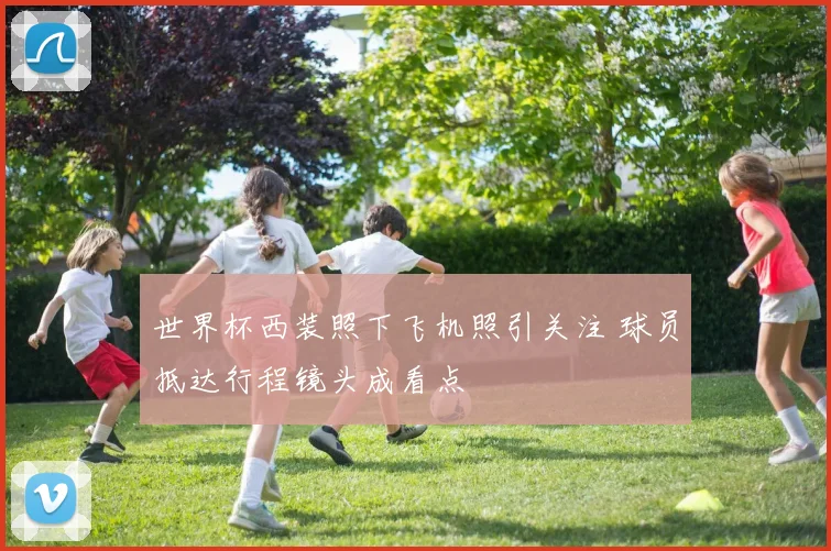 世界杯西装照下飞机照引关注 球员抵达行程镜头成看点