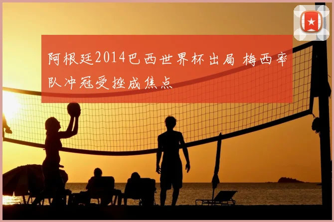 阿根廷2014巴西世界杯出局 梅西率队冲冠受挫成焦点