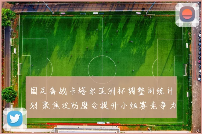 国足备战卡塔尔亚洲杯调整训练计划 聚焦攻防磨合提升小组赛竞争力