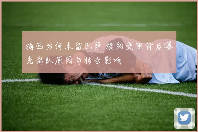 梅西为何未留巴萨 续约受阻背后曝光离队原因与转会影响
