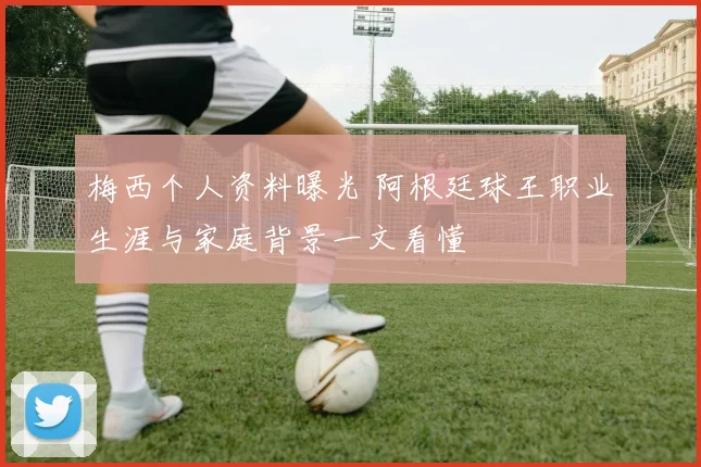 梅西个人资料曝光 阿根廷球王职业生涯与家庭背景一文看懂