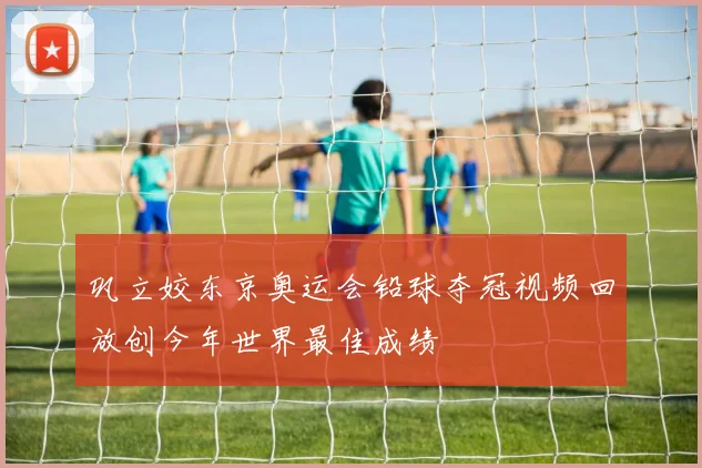 巩立姣东京奥运会铅球夺冠视频回放创今年世界最佳成绩