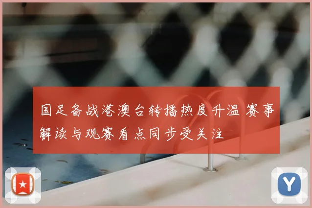 国足备战港澳台转播热度升温 赛事解读与观赛看点同步受关注