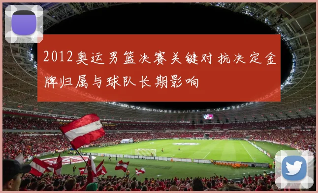 2012奥运男篮决赛关键对抗决定金牌归属与球队长期影响