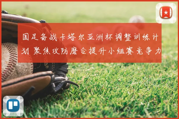 国足备战卡塔尔亚洲杯调整训练计划 聚焦攻防磨合提升小组赛竞争力