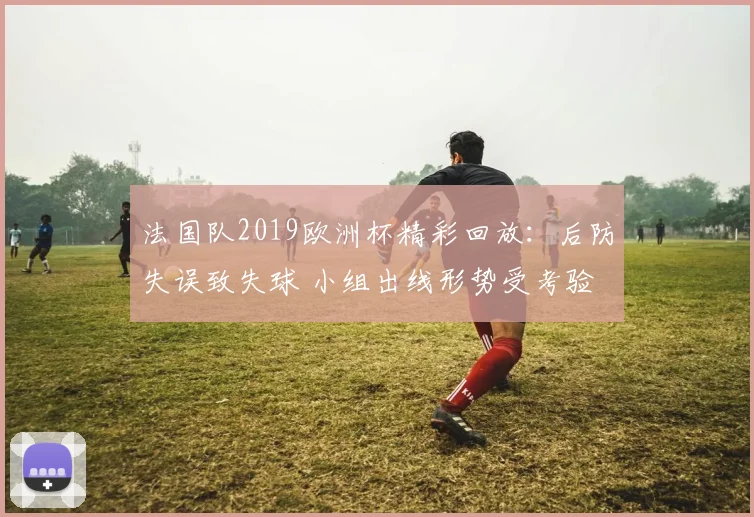 法国队2019欧洲杯精彩回放：后防失误致失球 小组出线形势受考验