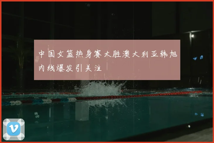 中国女篮热身赛大胜澳大利亚韩旭内线爆发引关注