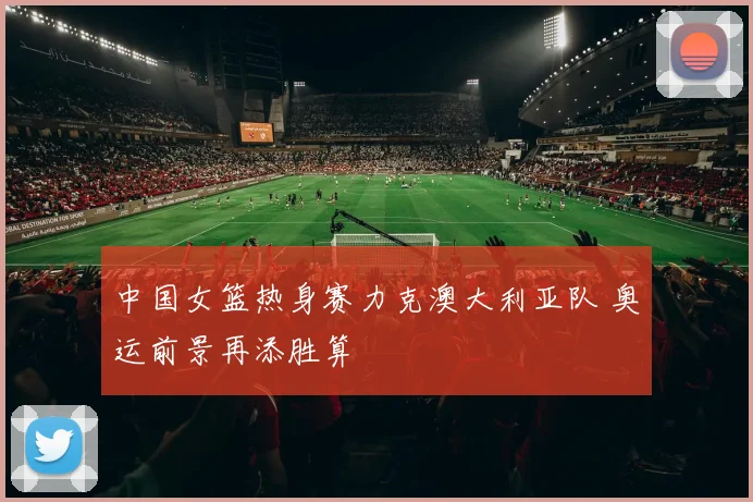中国女篮热身赛力克澳大利亚队 奥运前景再添胜算