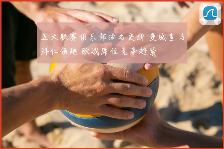 五大联赛俱乐部排名更新 曼城皇马拜仁领跑 欧战席位竞争趋紧