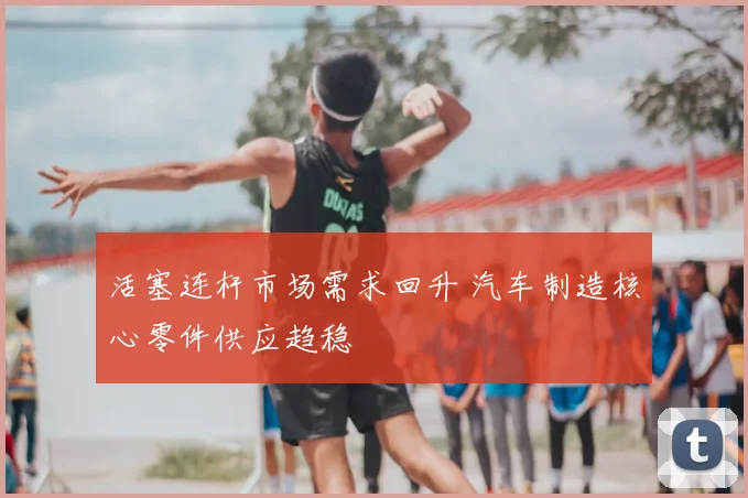 活塞连杆市场需求回升 汽车制造核心零件供应趋稳