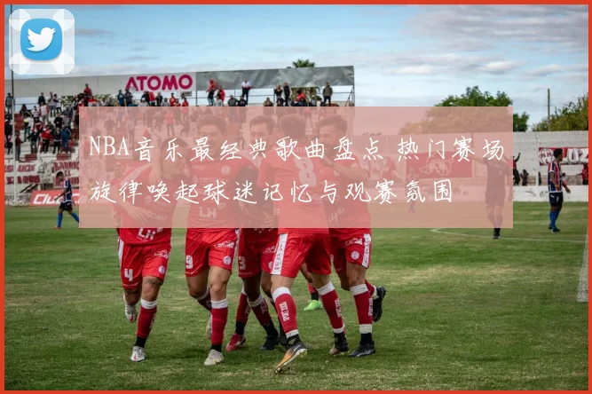 NBA音乐最经典歌曲盘点 热门赛场旋律唤起球迷记忆与观赛氛围