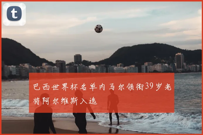 巴西世界杯名单内马尔领衔39岁老将阿尔维斯入选