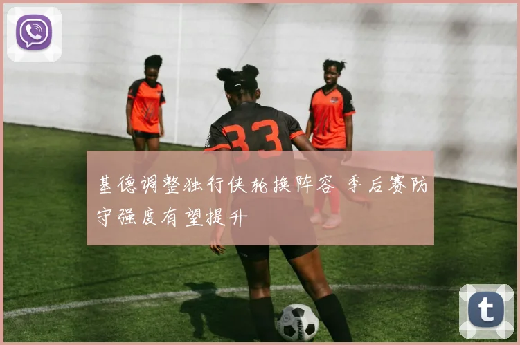 基德调整独行侠轮换阵容 季后赛防守强度有望提升