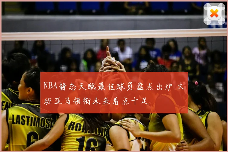 NBA静态天赋最佳球员盘点出炉 文班亚马领衔未来看点十足