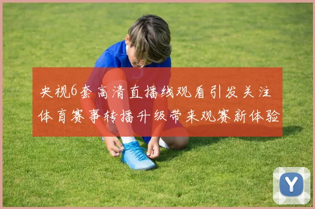 央视6套高清直播线观看引发关注 体育赛事转播升级带来观赛新体验