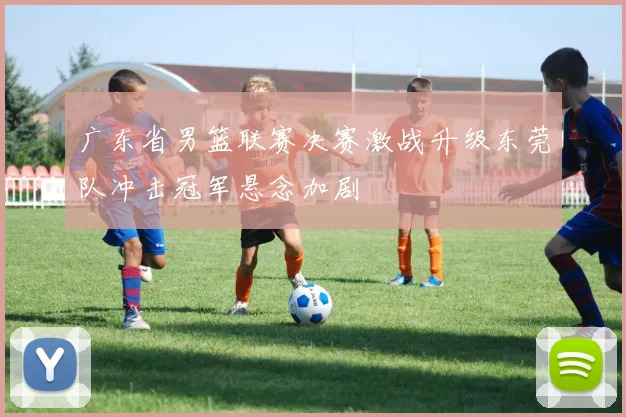 广东省男篮联赛决赛激战升级东莞队冲击冠军悬念加剧