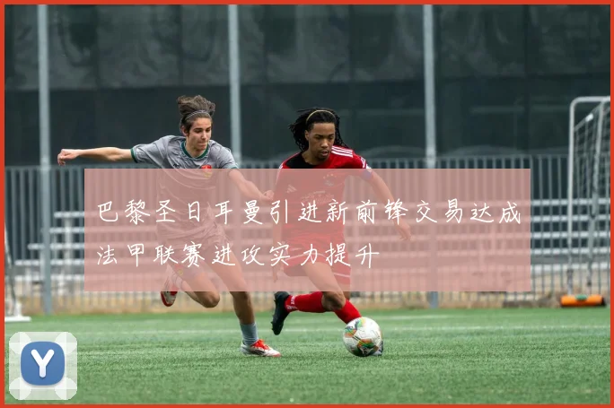 巴黎圣日耳曼引进新前锋交易达成法甲联赛进攻实力提升