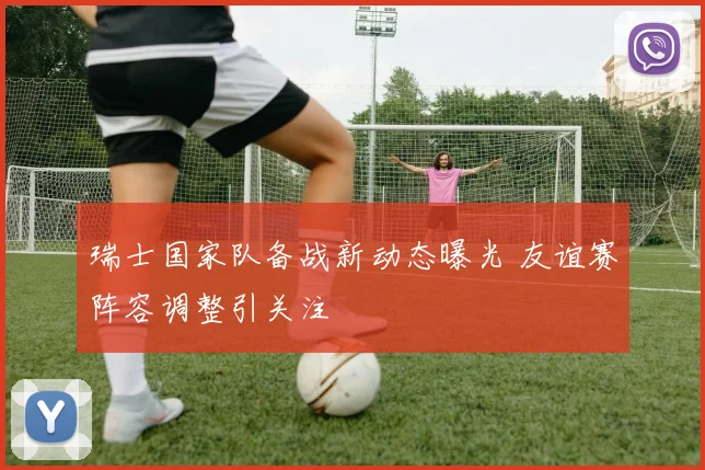 瑞士国家队备战新动态曝光 友谊赛阵容调整引关注