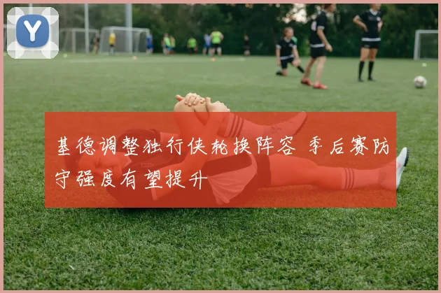基德调整独行侠轮换阵容 季后赛防守强度有望提升