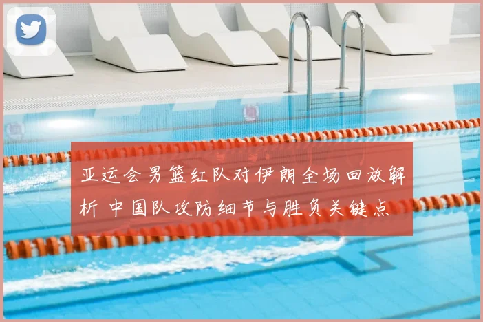 亚运会男篮红队对伊朗全场回放解析 中国队攻防细节与胜负关键点