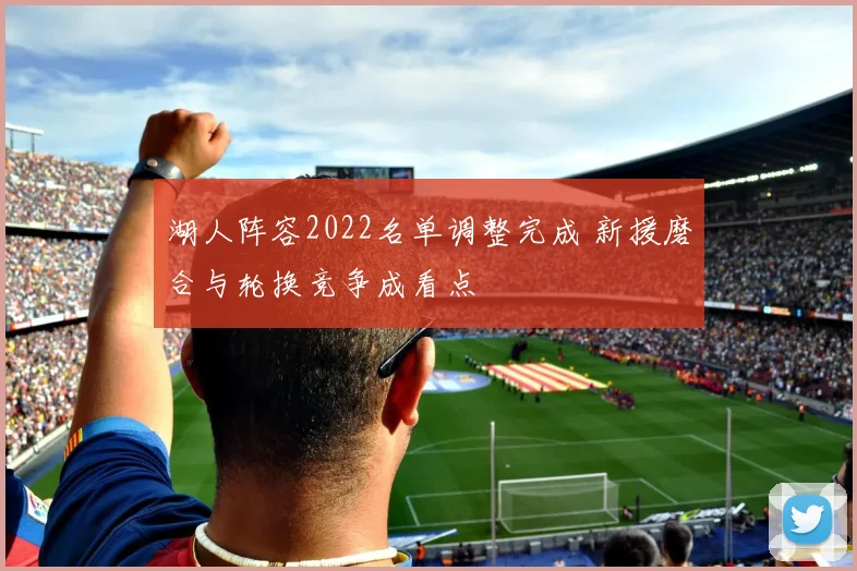 湖人阵容2022名单调整完成 新援磨合与轮换竞争成看点