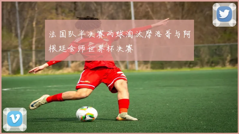 法国队半决赛两球淘汰摩洛哥与阿根廷会师世界杯决赛