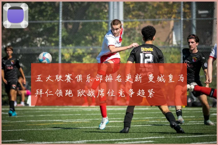 五大联赛俱乐部排名更新 曼城皇马拜仁领跑 欧战席位竞争趋紧