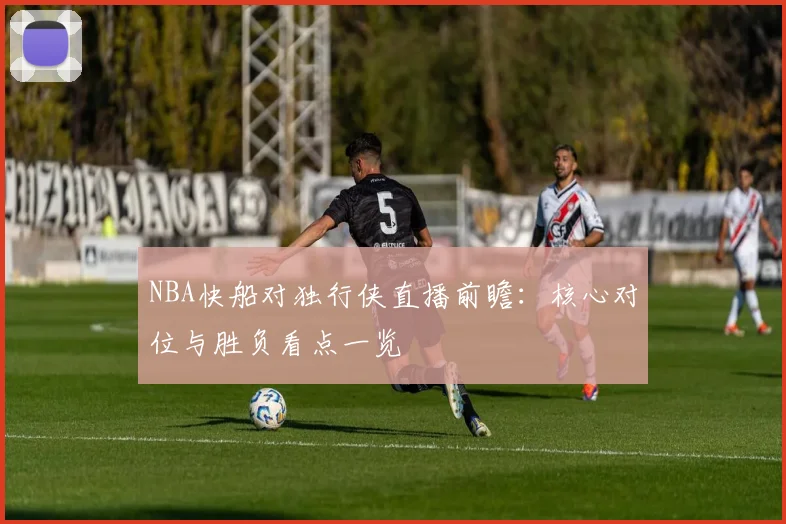 NBA快船对独行侠直播前瞻:核心对位与胜负看点一览
