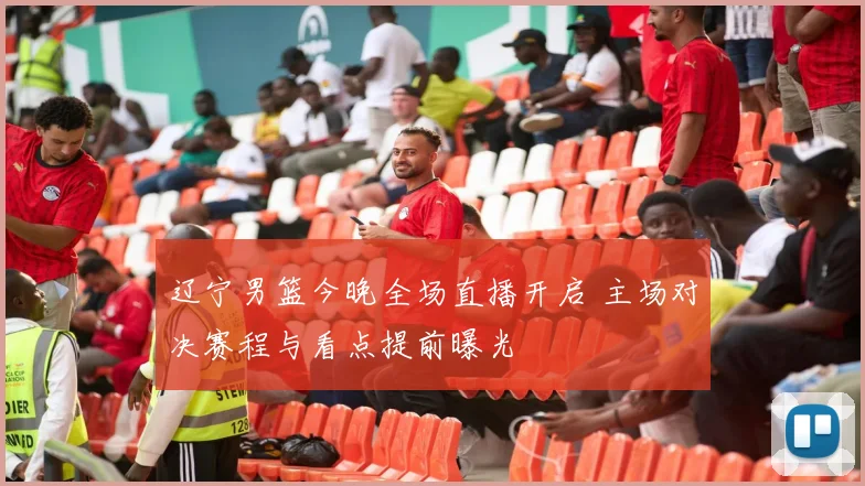 辽宁男篮今晚全场直播开启 主场对决赛程与看点提前曝光