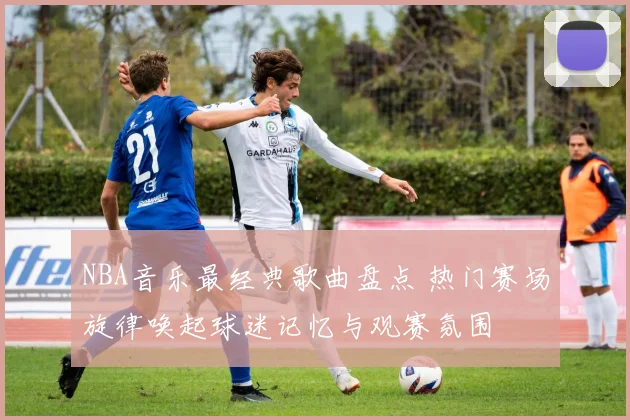 NBA音乐最经典歌曲盘点 热门赛场旋律唤起球迷记忆与观赛氛围