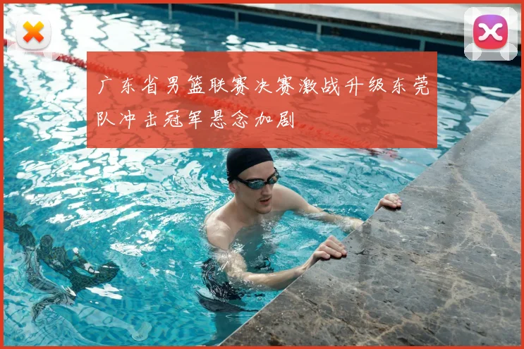 广东省男篮联赛决赛激战升级东莞队冲击冠军悬念加剧