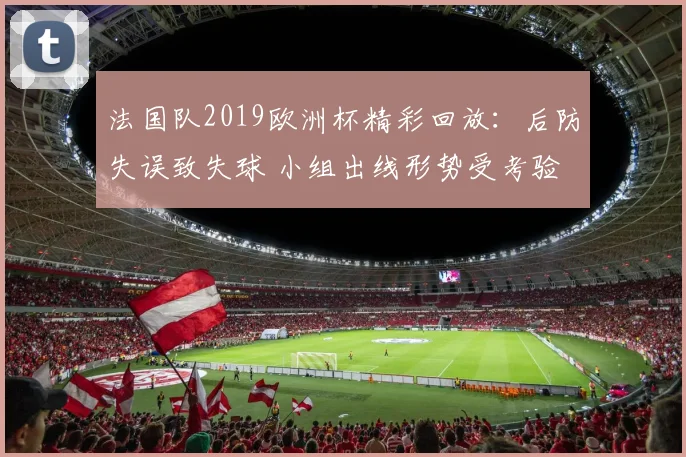法国队2019欧洲杯精彩回放：后防失误致失球 小组出线形势受考验