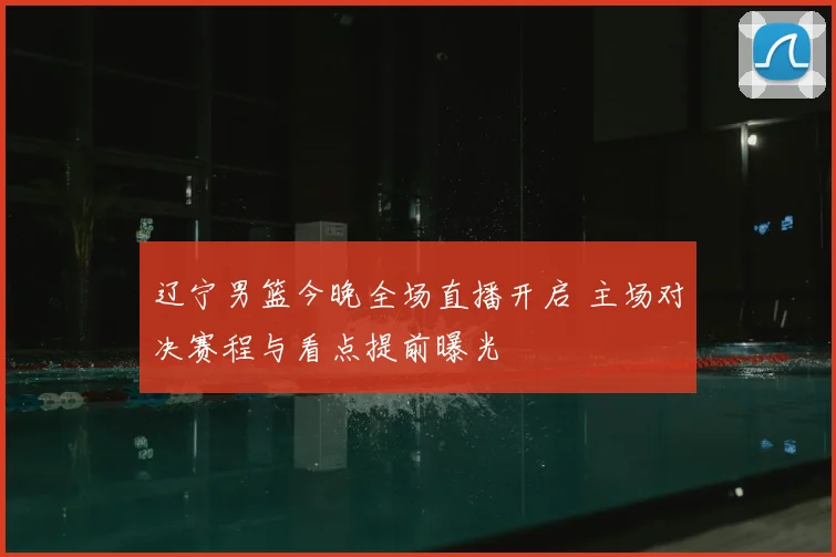 辽宁男篮今晚全场直播开启 主场对决赛程与看点提前曝光