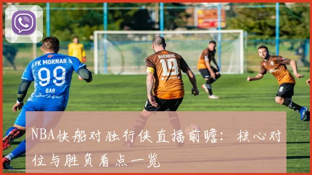 NBA快船对独行侠直播前瞻：核心对位与胜负看点一览