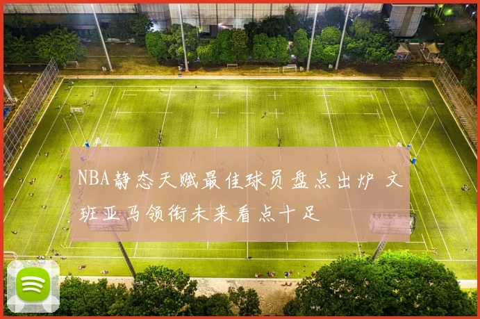 NBA静态天赋最佳球员盘点出炉 文班亚马领衔未来看点十足