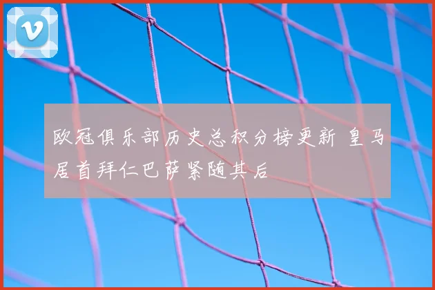 欧冠俱乐部历史总积分榜更新 皇马居首拜仁巴萨紧随其后